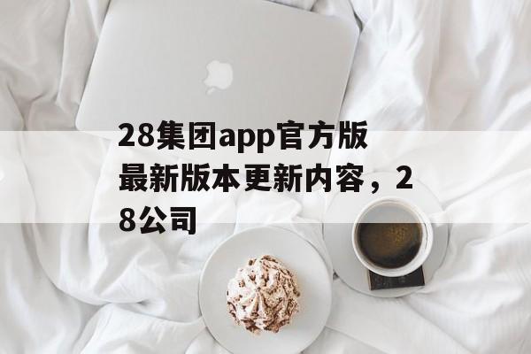 28集团app官方版最新版本更新内容，28公司